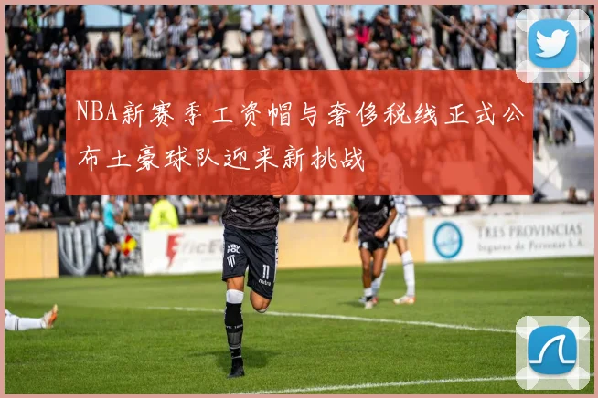 NBA新赛季工资帽与奢侈税线正式公布土豪球队迎来新挑战