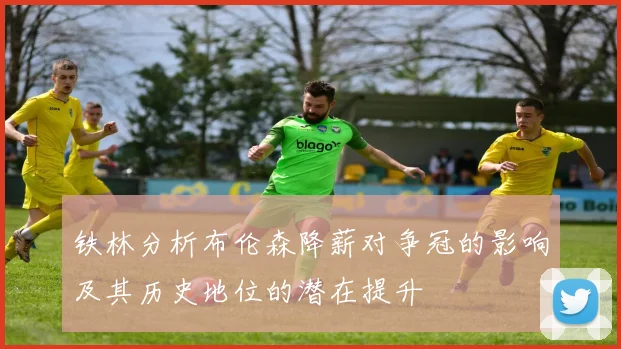铁林分析布伦森降薪对争冠的影响及其历史地位的潜在提升