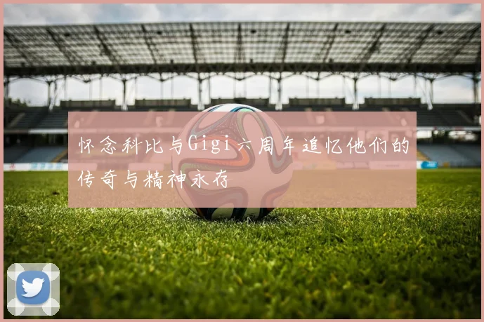 怀念科比与Gigi六周年追忆他们的传奇与精神永存