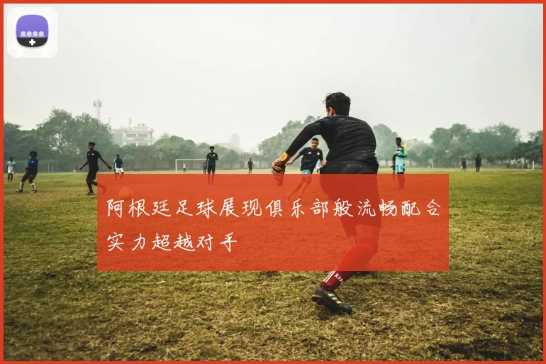 阿根廷足球展现俱乐部般流畅配合实力超越对手