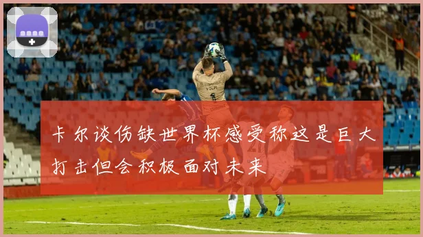 卡尔谈伤缺世界杯感受称这是巨大打击但会积极面对未来