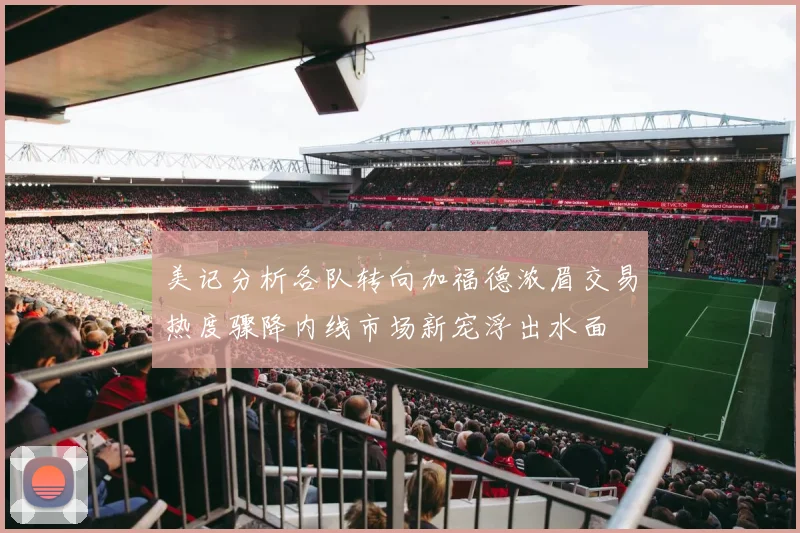 美记分析各队转向加福德浓眉交易热度骤降内线市场新宠浮出水面