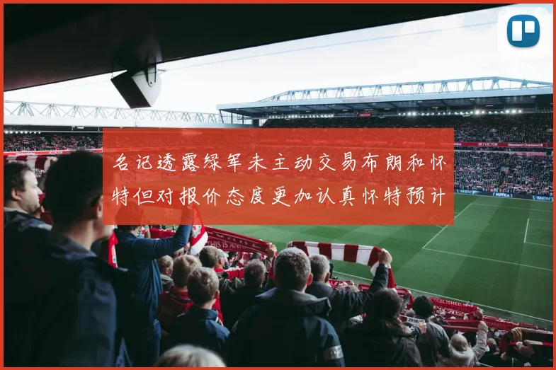 名记透露绿军未主动交易布朗和怀特但对报价态度更加认真怀特预计留队