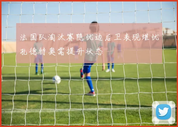 法国队淘汰赛隐忧边后卫表现堪忧孔德特奥需提升状态