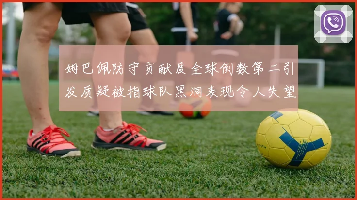 姆巴佩防守贡献度全球倒数第二引发质疑被指球队黑洞表现令人失望