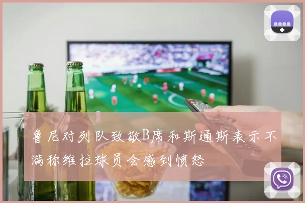 鲁尼对列队致敬B席和斯通斯表示不满称维拉球员会感到愤怒